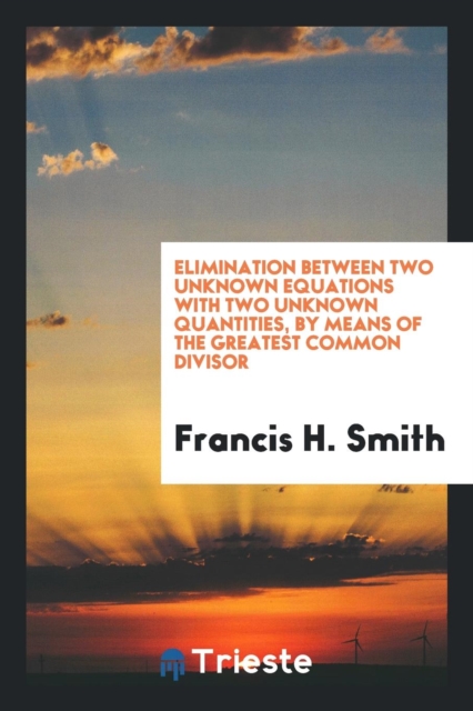 Elimination Between Two Unknown Equations with Two Unknown Quantities, by Means of the Greatest Common Divisor, Paperback Book