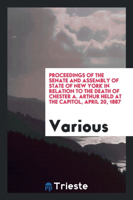 Proceedings of the Senate and Assembly of State of New York in Relation to the Death of Chester A. Arthur Held at the Capitol, April 20, 1887, Paperback Book