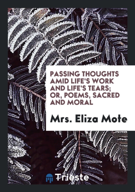 Passing Thoughts Amid Life's Work and Life's Tears; Or, Poems, Sacred and Moral, Paperback Book