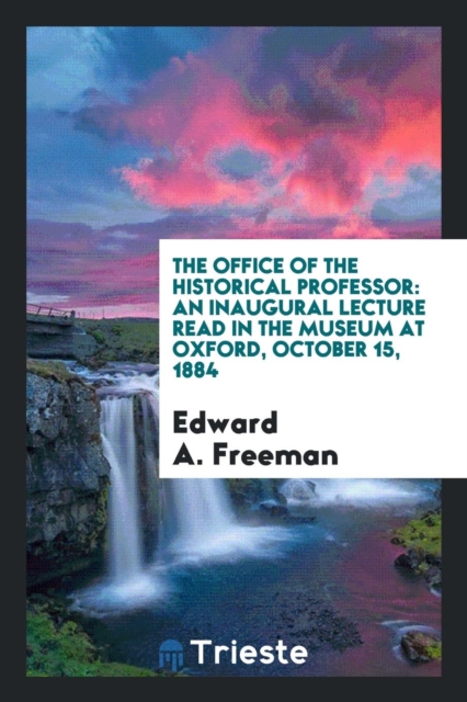 The Office of the Historical Professor : An Inaugural Lecture Read in the Museum at Oxford, October 15, 1884, Paperback Book