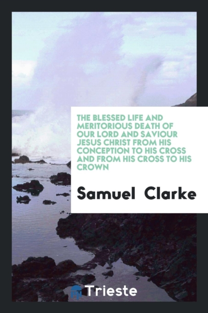 The Blessed Life and Meritorious Death of Our Lord and Saviour Jesus Christ from His Conception to His Cross and from His Cross to His Crown, Paperback Book