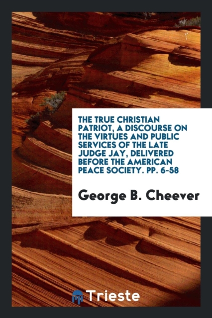 The True Christian Patriot, a Discourse on the Virtues and Public Services of the Late Judge Jay, Delivered Before the American Peace Society. Pp. 6-58, Paperback Book