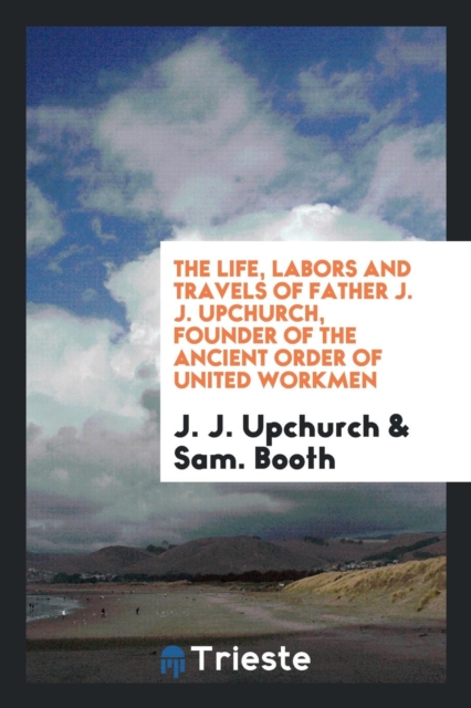 The Life, Labors and Travels of Father J. J. Upchurch, Founder of the Ancient Order of United Workmen, Paperback Book