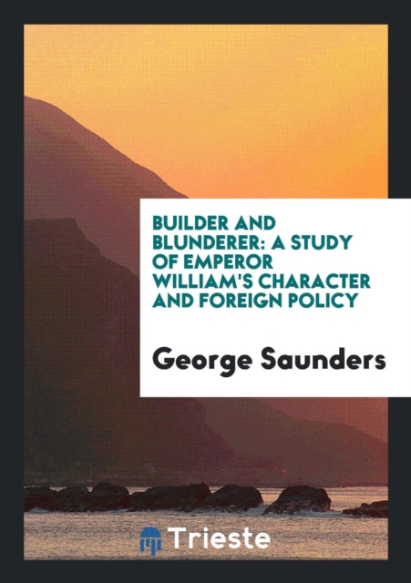 Builder and Blunderer : A Study of Emperor William's Character and Foreign Policy, Paperback Book