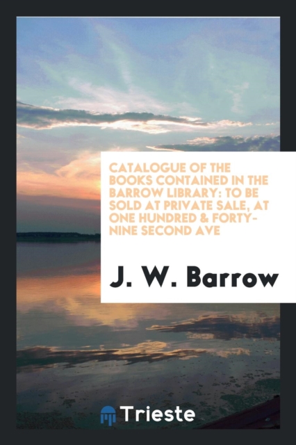 Catalogue of the Books Contained in the Barrow Library : To Be Sold at Private Sale, at One Hundred & Forty-Nine Second Ave, Paperback Book