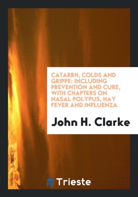 Catarrh, Colds and Grippe : Including Prevention and Cure, with Chapters on Nasal Polypus, Hay Fever and Influenza, Paperback Book