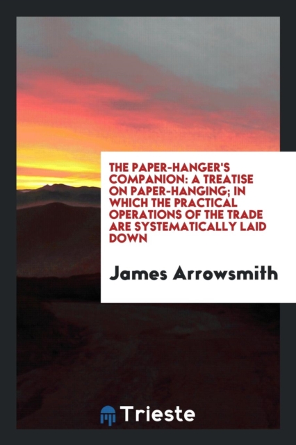 The Paper-Hanger's Companion : A Treatise on Paper-Hanging; In Which the Practical Operations of the Trade Are Systematically Laid Down, Paperback Book