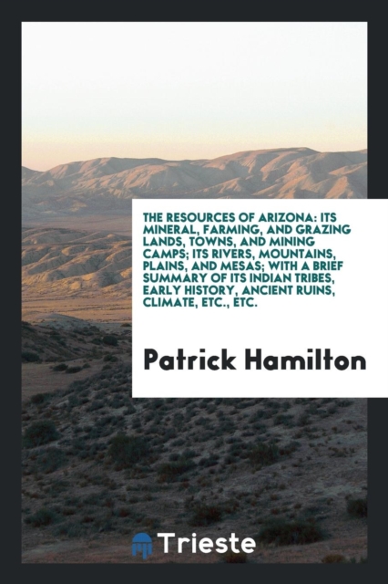 The Resources of Arizona : Its Mineral, Farming, and Grazing Lands, Towns, and Mining Camps; Its Rivers, Mountains, Plains, and Mesas; With a Brief Summary of Its Indian Tribes, Early History, Ancient, Paperback Book