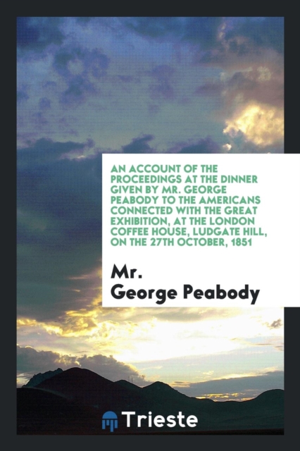 An Account of the Proceedings at the Dinner Given by Mr. George Peabody to the Americans Connected with the Great Exhibition, at the London Coffee House, Ludgate Hill, on the 27th October, 1851, Paperback Book