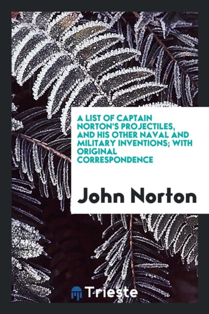A List of Captain Norton's Projectiles, and His Other Naval and Military Inventions; With Original Correspondence, Paperback Book