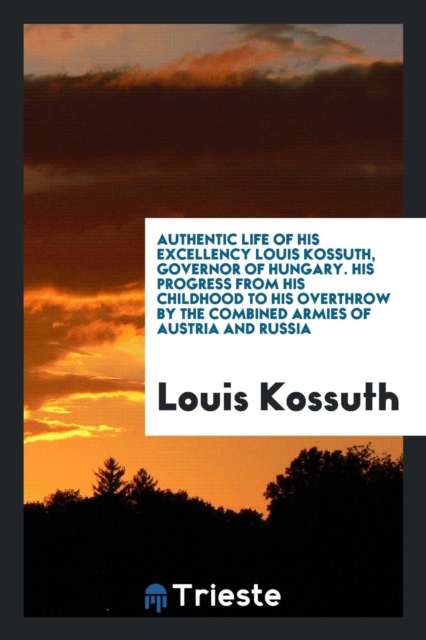 Authentic Life of His Excellency Louis Kossuth, Governor of Hungary. His Progress from His Childhood to His Overthrow by the Combined Armies of Austria and Russia, Paperback Book