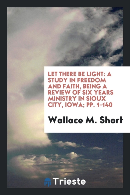 Let There Be Light : A Study in Freedom and Faith, Being a Review of Six Years Ministry in Sioux City, Iowa; Pp. 1-140, Paperback Book