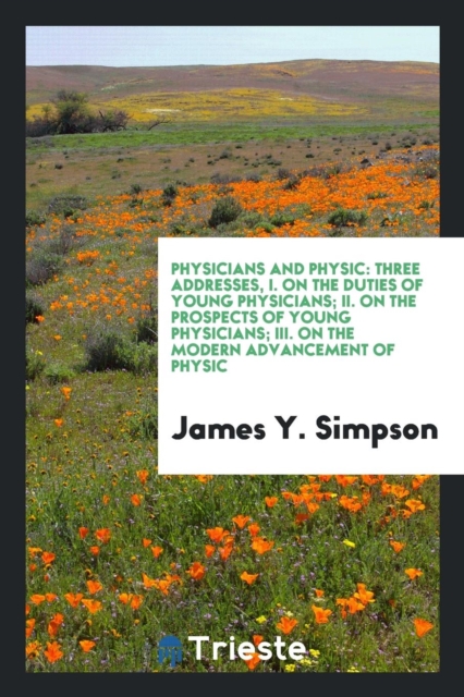 Physicians and Physic : Three Addresses, I. on the Duties of Young Physicians; II. on the Prospects of Young Physicians; III. on the Modern Advancement of Physic, Paperback Book