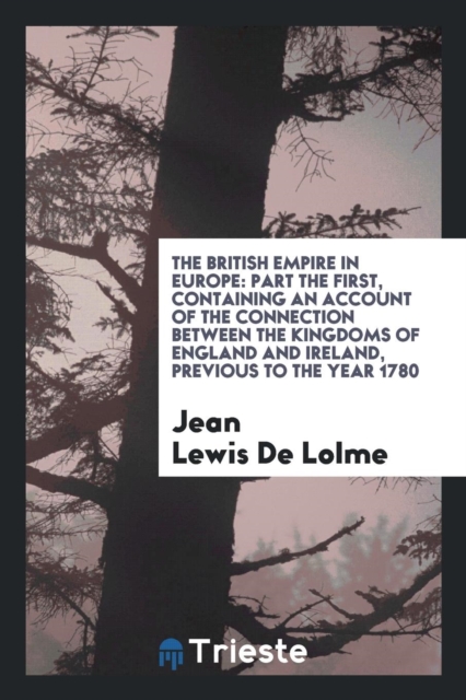 The British Empire in Europe : Part the First, Containing an Account of the Connection Between the Kingdoms of England and Ireland, Previous to the Year 1780, Paperback Book