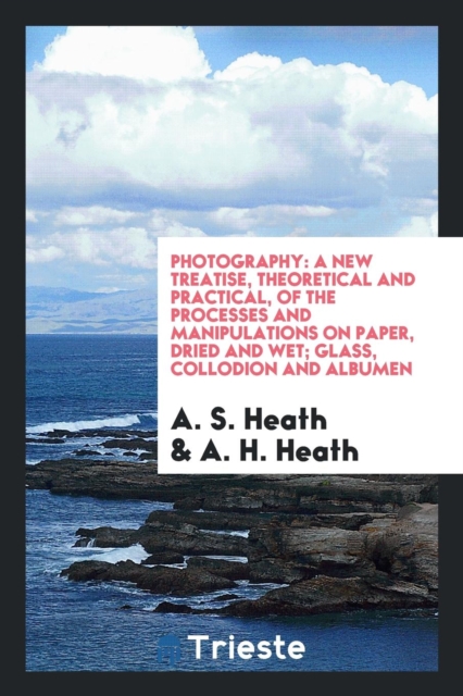 Photography : A New Treatise, Theoretical and Practical, of the Processes and Manipulations on Paper, Dried and Wet; Glass, Collodion and Albumen, Paperback Book