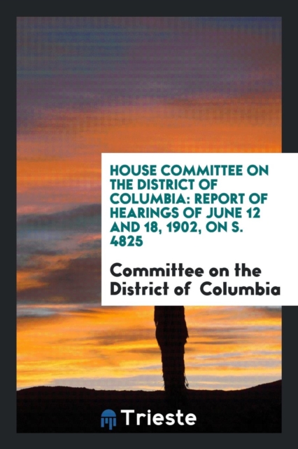 House Committee on the District of Columbia : Report of Hearings of June 12 and 18, 1902, on S. 4825, Paperback Book