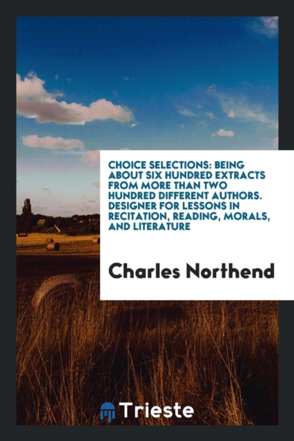 Choice Selections : Being about Six Hundred Extracts from More Than Two Hundred Different Authors. Designer for Lessons in Recitation, Reading, Morals, and Literature, Paperback Book