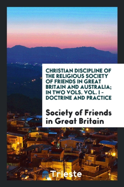 Christian Discipline of the Religious Society of Friends in Great Britain and Australia; In Two Vols. Vol. I - Doctrine and Practice, Paperback Book