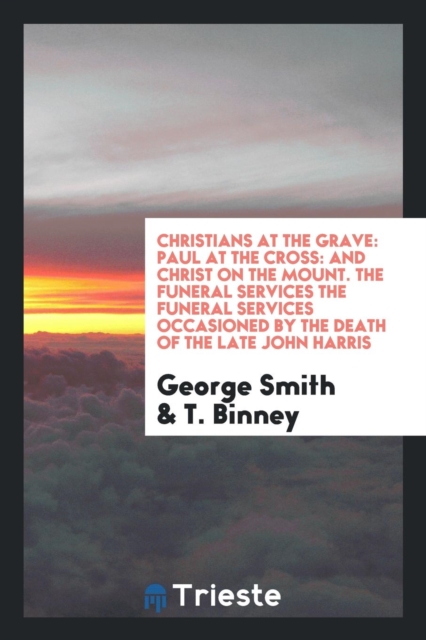 Christians at the Grave : Paul at the Cross: And Christ on the Mount. the Funeral Services the Funeral Services Occasioned by the Death of the Late John Harris, Paperback Book