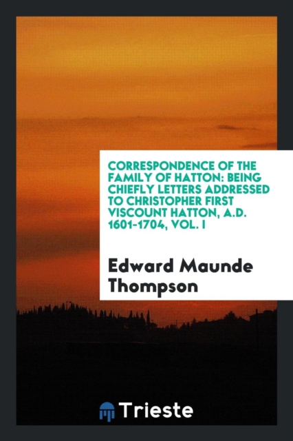 Correspondence of the Family of Hatton : Being Chiefly Letters Addressed to Christopher First Viscount Hatton, A.D. 1601-1704, Vol. I, Paperback Book