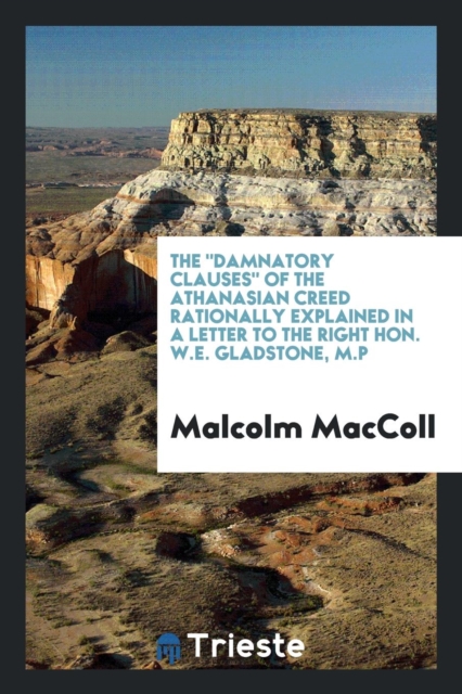 The Damnatory Clauses of the Athanasian Creed Rationally Explained in a Letter to the Right Hon. W.E. Gladstone, M.P, Paperback Book