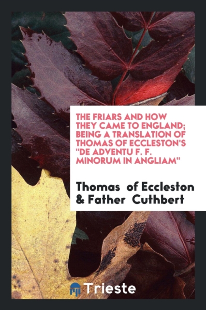 The Friars and How They Came to England; Being a Translation of Thomas of Eccleston's de Adventu F. F. Minorum in Angliam, Paperback Book