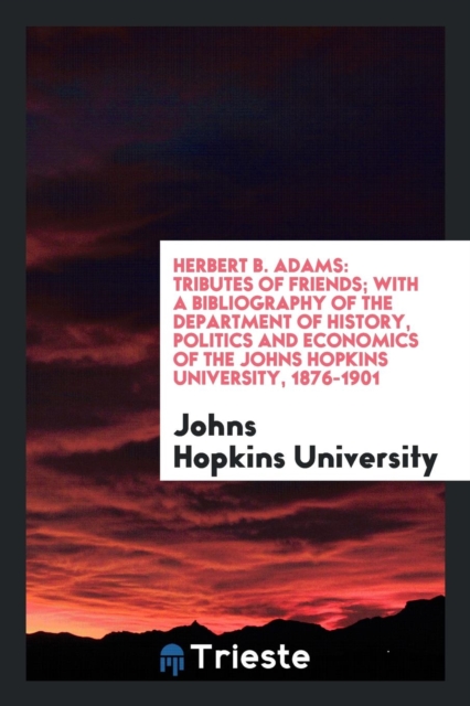 Herbert B. Adams : Tributes of Friends; With a Bibliography of the Department of History, Politics and Economics of the Johns Hopkins University, 1876-1901, Paperback Book