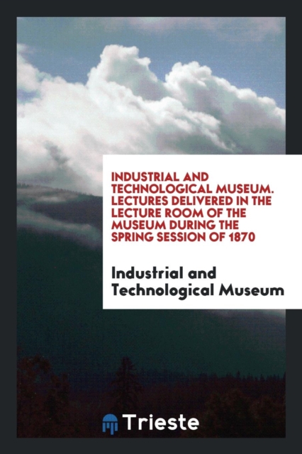 Industrial and Technological Museum. Lectures Delivered in the Lecture Room of the Museum During the Spring Session of 1870, Paperback Book