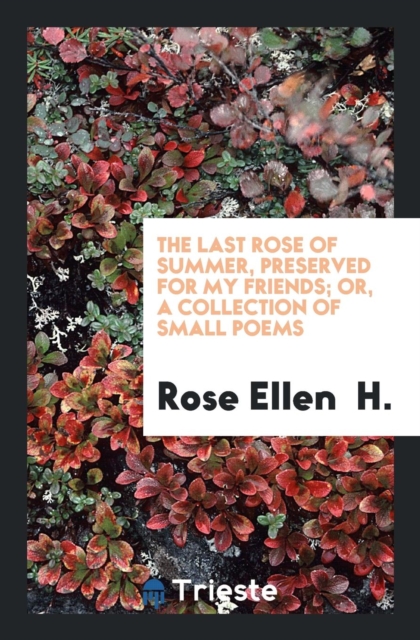 The Last Rose of Summer, Preserved for My Friends; Or, a Collection of Small Poems, Paperback Book