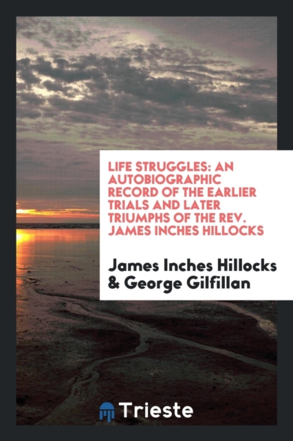 Life Struggles : An Autobiographic Record of the Earlier Trials and Later Triumphs of the Rev. James Inches Hillocks, Paperback Book
