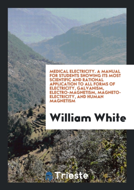 Medical Electricity. a Manual for Students Showing Its Most Scientific and Rational Application to All Forms of Electricity, Galvanism, Electro-Magnetism, Magneto-Electricity, and Human Magnetism, Paperback Book