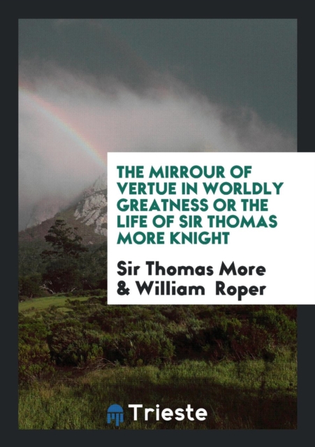 The Mirrour of Vertue in Worldly Greatness or the Life of Sir Thomas More Knight, Paperback Book