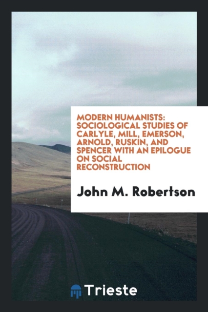 Modern Humanists : Sociological Studies of Carlyle, Mill, Emerson, Arnold, Ruskin, and Spencer with an Epilogue on Social Reconstruction, Paperback Book