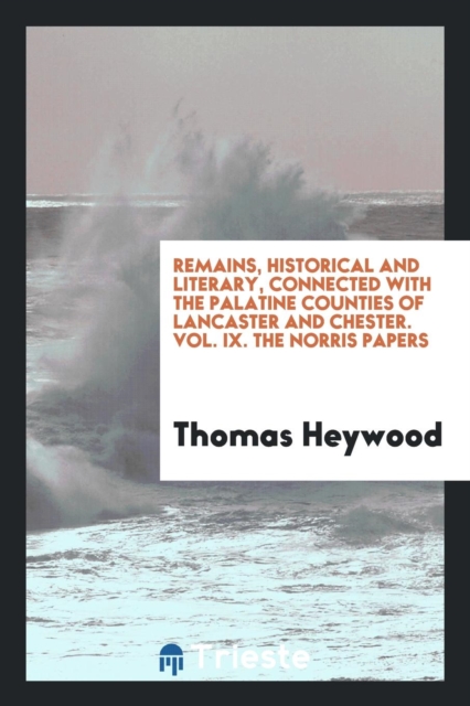 Remains, Historical and Literary, Connected with the Palatine Counties of Lancaster and Chester. Vol. IX. the Norris Papers, Paperback Book