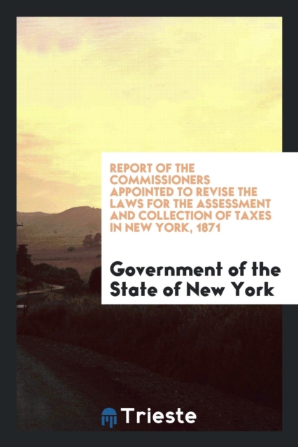 Report of the Commissioners Appointed to Revise the Laws for the Assessment and Collection of Taxes in New York, 1871, Paperback Book