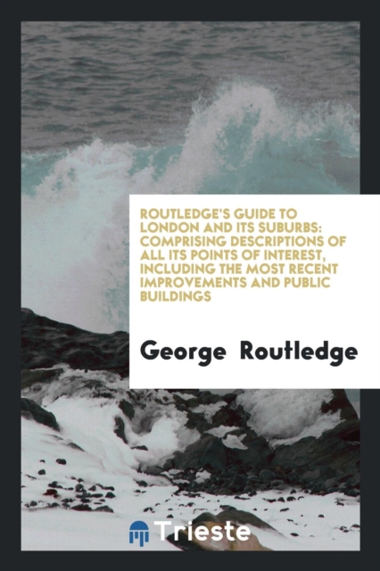 Routledge's Guide to London and Its Suburbs : Comprising Descriptions of All Its Points of Interest, Including the Most Recent Improvements and Public Buildings, Paperback Book