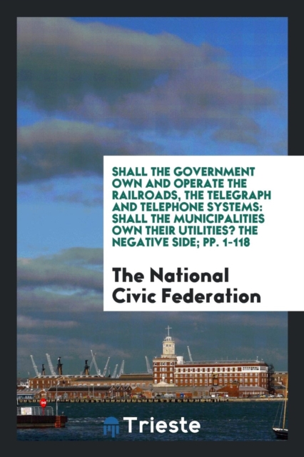 Shall the Government Own and Operate the Railroads, the Telegraph and Telephone Systems : Shall the Municipalities Own Their Utilities? the Negative Side; Pp. 1-118, Paperback Book
