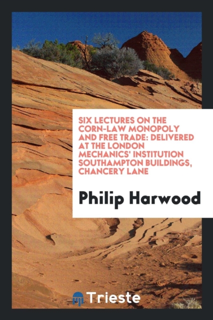 Six Lectures on the Corn-Law Monopoly and Free Trade : Delivered at the London Mechanics' Institution Southampton Buildings, Chancery Lane, Paperback Book