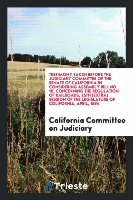 Testimony Taken Before the Judiciary Committee of the Senate of California in Considering Assembly Bill No. 10, Concerning the Regulation of Railroads, 25th (Extra) Session of the Legislature of Colif, Paperback Book