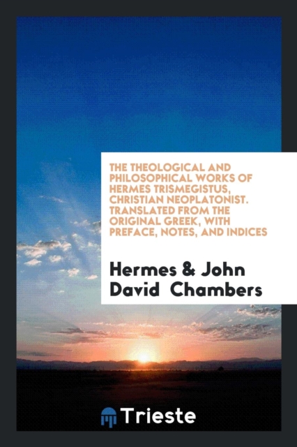 The Theological and Philosophical Works of Hermes Trismegistus, Christian Neoplatonist. Translated from the Original Greek, with Preface, Notes, and Indices, Paperback Book