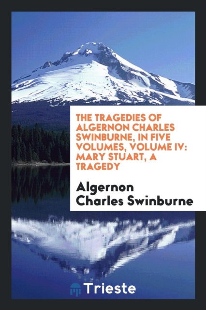 The Tragedies of Algernon Charles Swinburne. in Five Volumes. Volume IV : Mary Stuart. a Tragedy, Paperback / softback Book