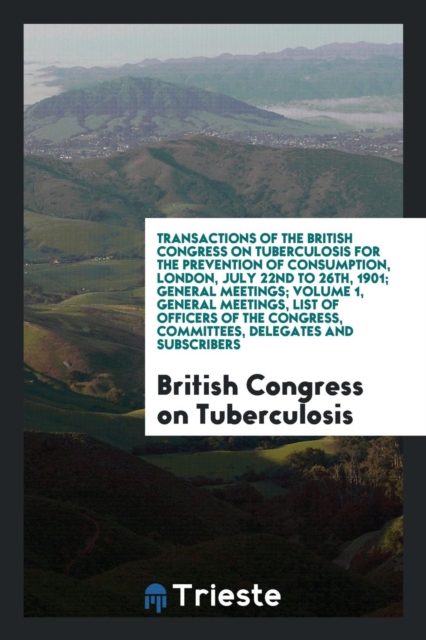Transactions of the British Congress on Tuberculosis for the Prevention of Consumption, London, July 22nd to 26th, 1901; General Meetings; Volume 1, General Meetings, List of Officers of the Congress,, Paperback Book