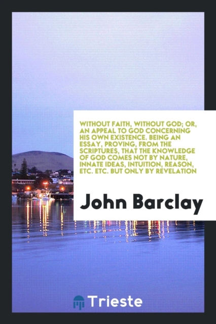 Without Faith, Without God; Or, an Appeal to God Concerning His Own Existence. Being an Essay, Proving, from the Scriptures, That the Knowledge of God Comes Not by Nature, Innate Ideas, Intuition, Rea, Paperback Book
