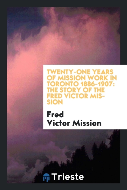 Twenty-One Years of Mission Work in Toronto 1886-1907 : The Story of the Fred Victor Mission, Paperback Book
