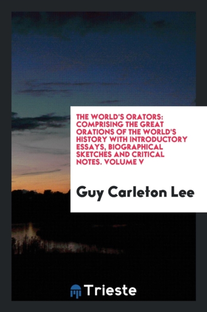 The World's Orators : Comprising the Great Orations of the World's History with Introductory Essays, Biographical Sketches and Critical Notes. Volume V, Paperback Book