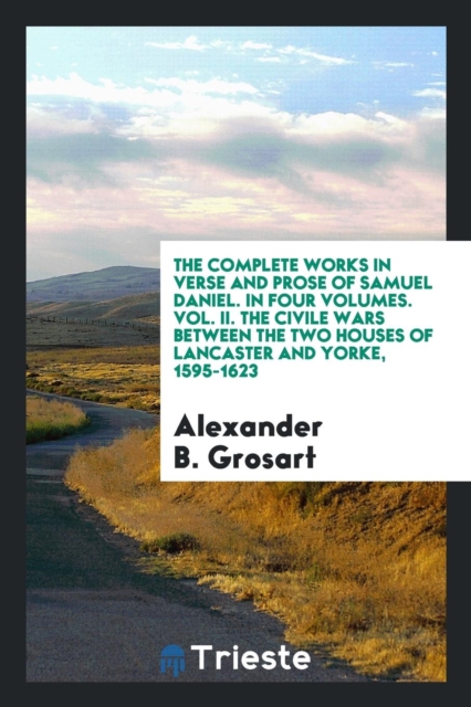 The Complete Works in Verse and Prose of Samuel Daniel. in Four Volumes. Vol. II. the Civile Wars Between the Two Houses of Lancaster and Yorke, 1595-1623, Paperback Book