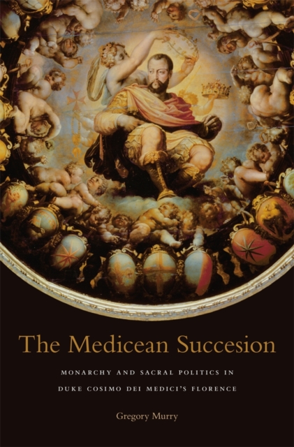 The Medicean Succession : Monarchy and Sacral Politics in Duke Cosimo dei Medici’s Florence, Hardback Book