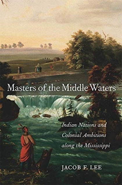 Masters of the Middle Waters : Indian Nations and Colonial Ambitions along the Mississippi, Hardback Book