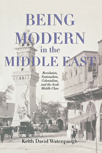 Being Modern in the Middle East : Revolution, Nationalism, Colonialism, and the Arab Middle Class, Paperback / softback Book