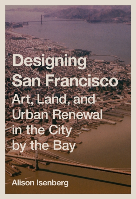 Designing San Francisco : Art, Land, and Urban Renewal in the City by the Bay, Hardback Book